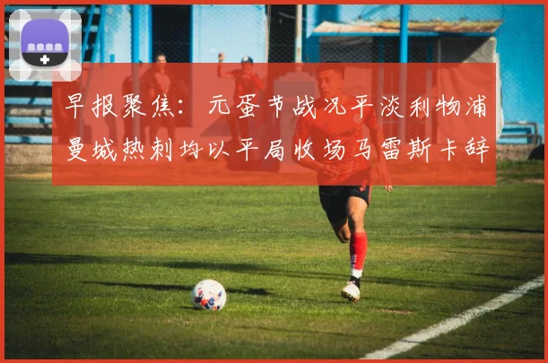 早报聚焦：元蛋节战况平淡利物浦曼城热刺均以平局收场马雷斯卡辞职引发关注