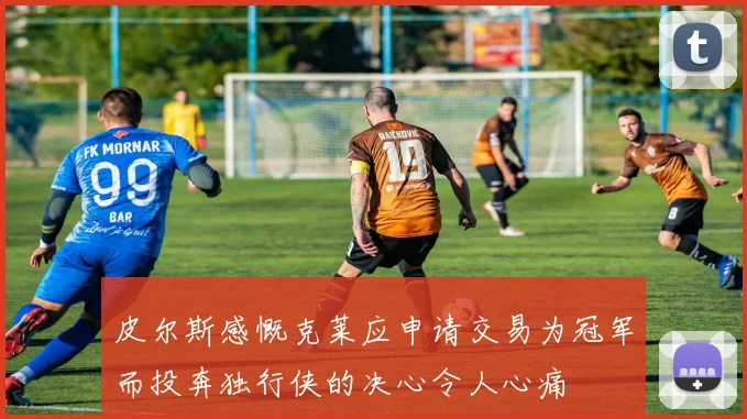 皮尔斯感慨克莱应申请交易为冠军而投奔独行侠的决心令人心痛