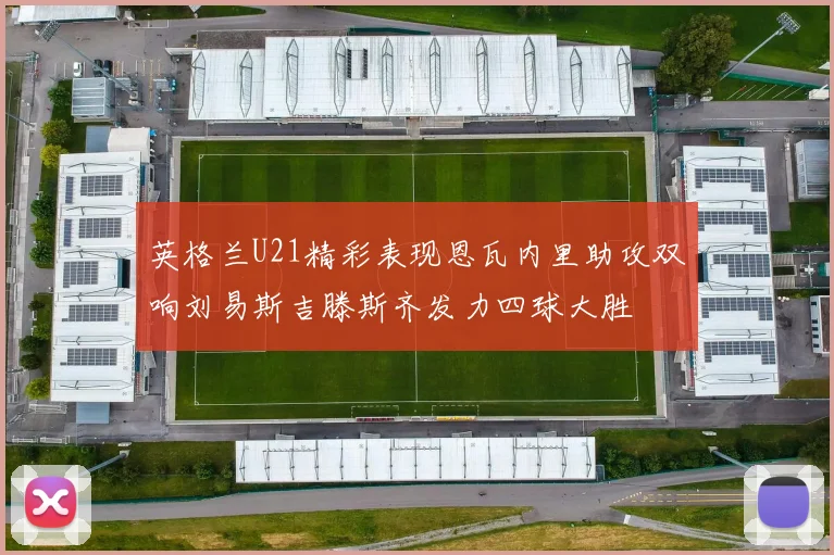 英格兰U21精彩表现恩瓦内里助攻双响刘易斯吉滕斯齐发力四球大胜