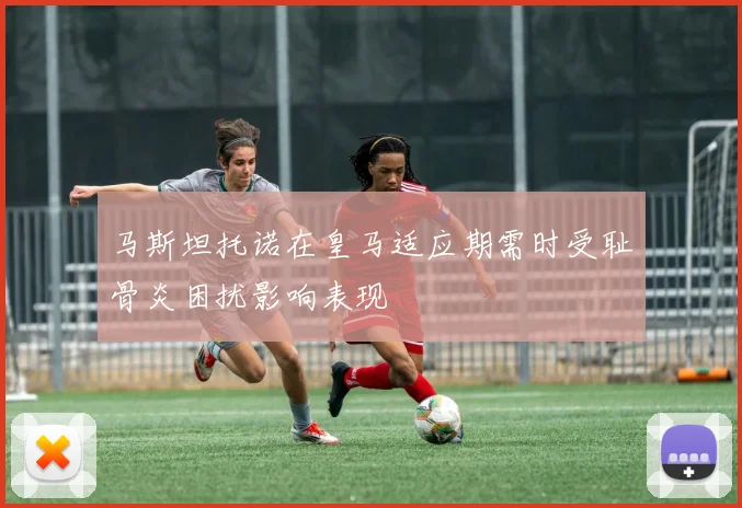 马斯坦托诺在皇马适应期需时受耻骨炎困扰影响表现
