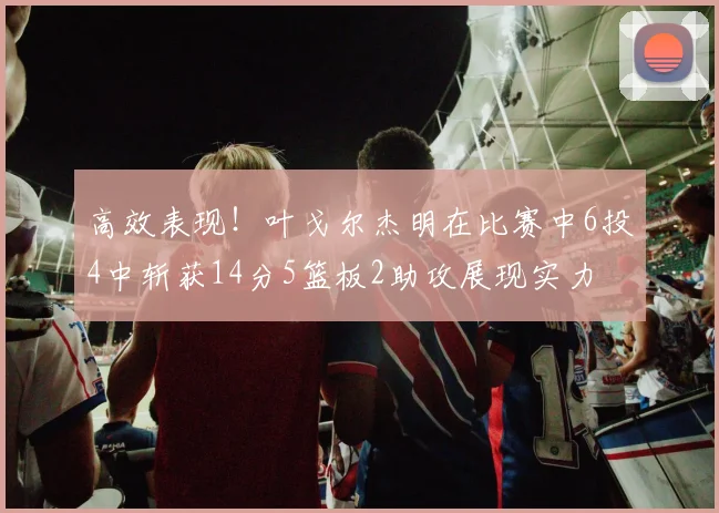 高效表现！叶戈尔杰明在比赛中6投4中斩获14分5篮板2助攻展现实力