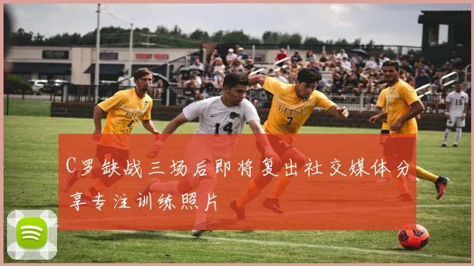 C罗缺战三场后即将复出社交媒体分享专注训练照片