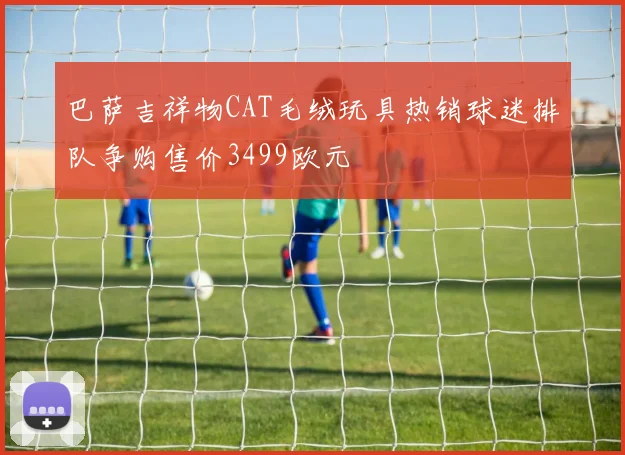 巴萨吉祥物CAT毛绒玩具热销球迷排队争购售价3499欧元