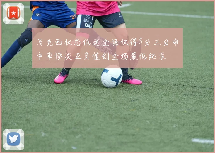 马克西状态低迷全场仅得5分三分命中率惨淡正负值创全场最低纪录