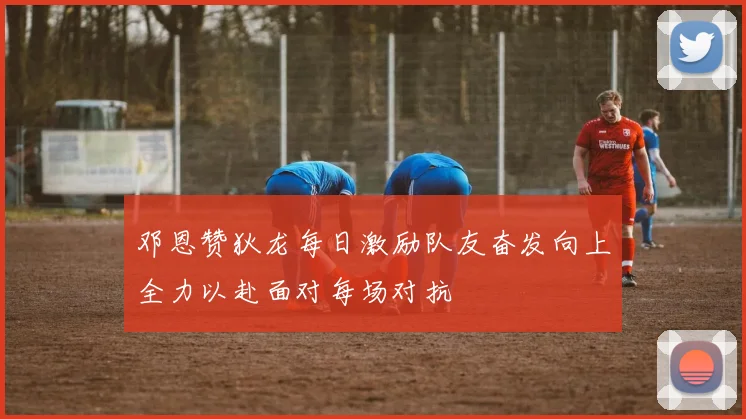 邓恩赞狄龙每日激励队友奋发向上全力以赴面对每场对抗