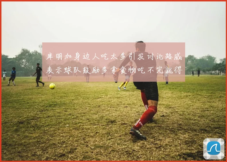 库明加身边人吃太多引发讨论路威表示球队鼓励多拿食物吃不完就得扔掉