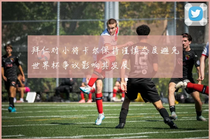 拜仁对小将卡尔保持谨慎态度避免世界杯争议影响其发展