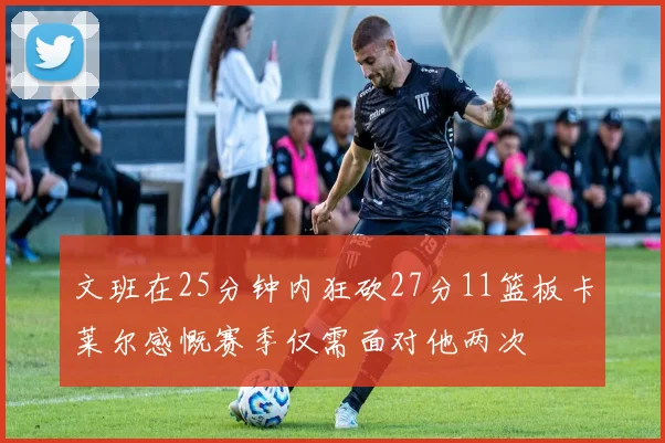 文班在25分钟内狂砍27分11篮板卡莱尔感慨赛季仅需面对他两次