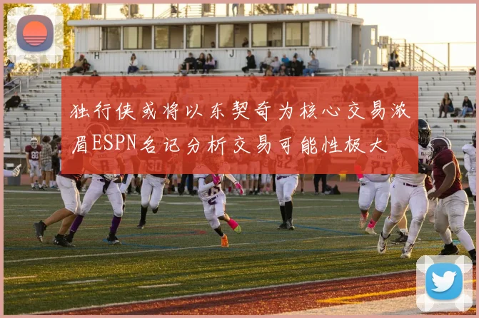 独行侠或将以东契奇为核心交易浓眉ESPN名记分析交易可能性极大