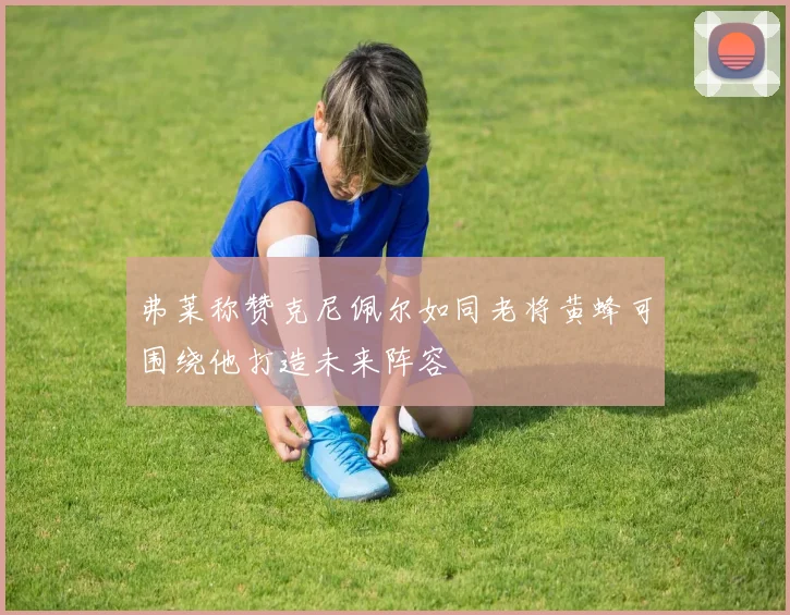 弗莱称赞克尼佩尔如同老将黄蜂可围绕他打造未来阵容