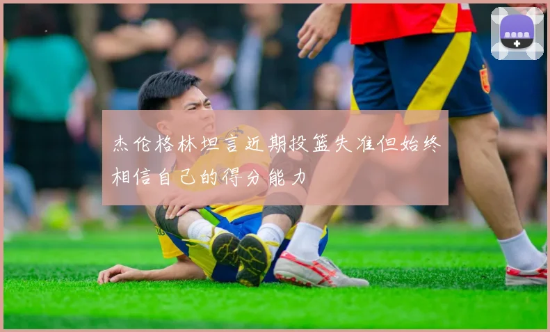杰伦格林坦言近期投篮失准但始终相信自己的得分能力