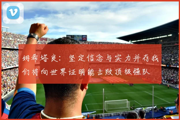姆希塔良：坚定信念与实力并存我们将向世界证明能击败顶级强队