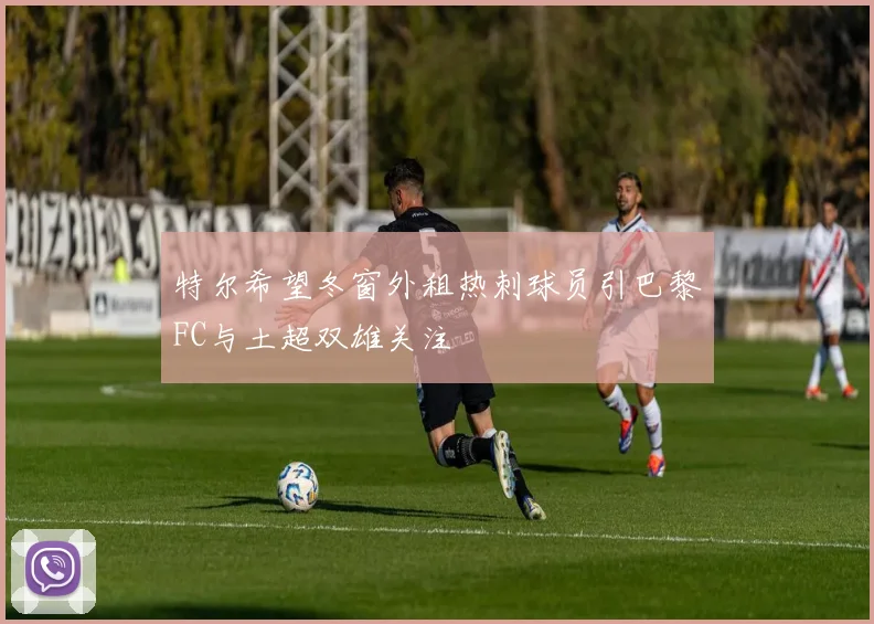 特尔希望冬窗外租热刺球员引巴黎FC与土超双雄关注